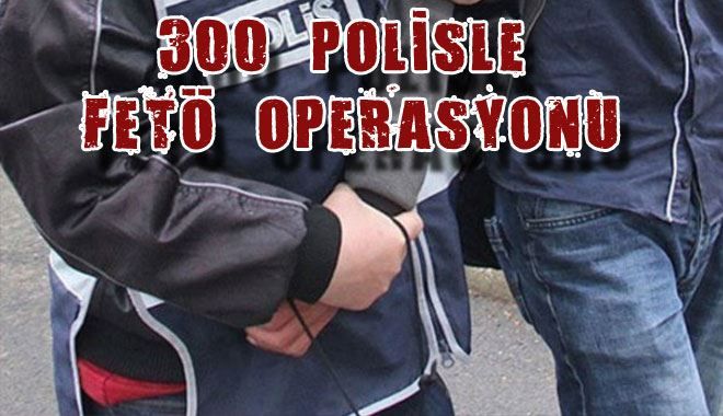300  POLİSLE  FETÖ  OPERASYONU 