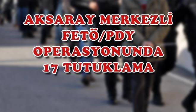AKSARAY MERKEZLİ FETÖ/PDY OPERASYONUNDA 17 TUTUKLAMA
