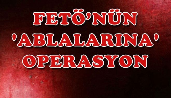 FETÖ´NÜN ´ABLALARINA´ OPERASYON