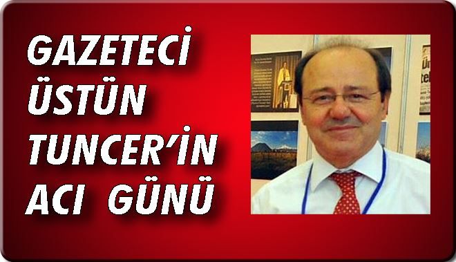 GAZETECİ ÜSTÜN TUNCER´İN ACI GÜNÜ