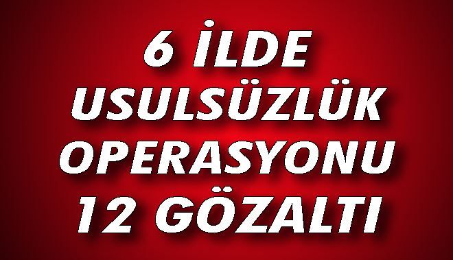 6 İLDE USULSÜZLÜK OPERASYONU