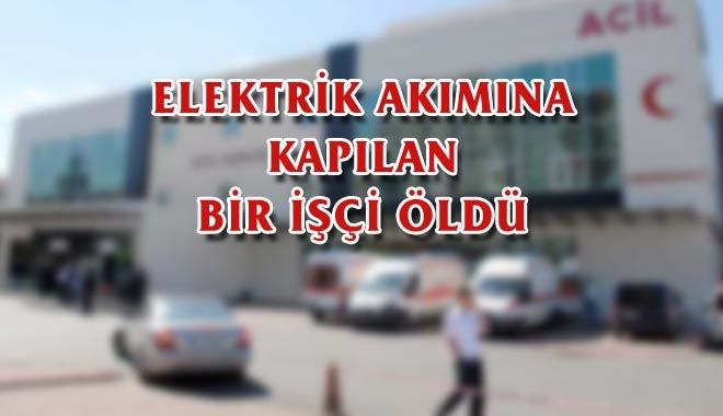 ELEKTRİK AKIMINA KAPILAN BİR İŞÇİ ÖLDÜ