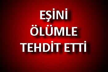 EŞİNİ ÖLÜMLE TEHDİT ETTİ